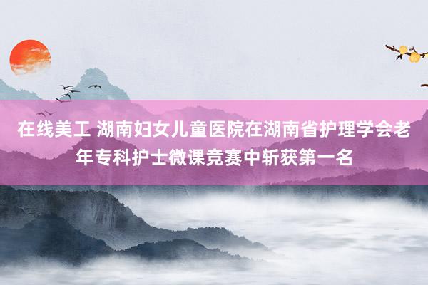 在线美工 湖南妇女儿童医院在湖南省护理学会老年专科护士微课竞赛中斩获第一名