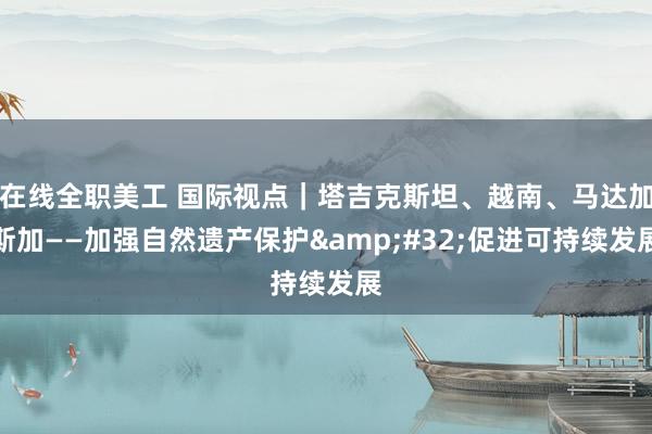 在线全职美工 国际视点｜塔吉克斯坦、越南、马达加斯加——加强自然遗产保护&#32;促进可持续发展