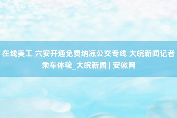 在线美工 六安开通免费纳凉公交专线 大皖新闻记者乘车体验_大皖新闻 | 安徽网