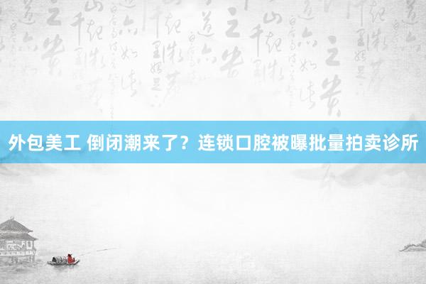 外包美工 倒闭潮来了？连锁口腔被曝批量拍卖诊所