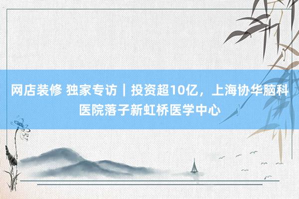 网店装修 独家专访｜投资超10亿，上海协华脑科医院落子新虹桥医学中心