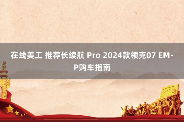 在线美工 推荐长续航 Pro 2024款领克07 EM-P购车指南