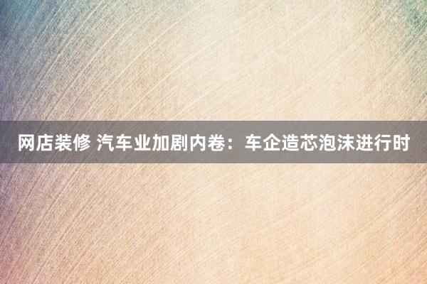 网店装修 汽车业加剧内卷：车企造芯泡沫进行时