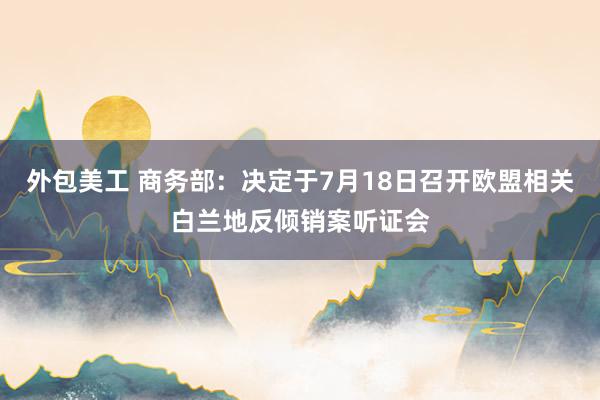 外包美工 商务部：决定于7月18日召开欧盟相关白兰地反倾销案听证会