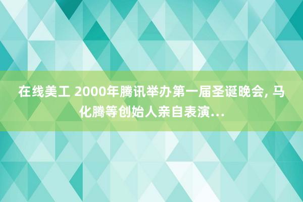 在线美工 2000年腾讯举办第一届圣诞晚会, 马化腾等创始人亲自表演…