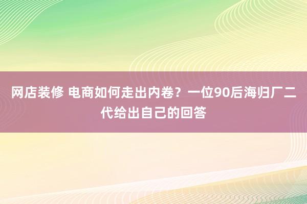 网店装修 电商如何走出内卷？一位90后海归厂二代给出自己的回答