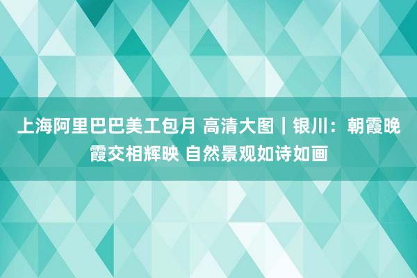 上海阿里巴巴美工包月 高清大图｜银川：朝霞晚霞交相辉映 自然景观如诗如画