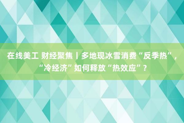 在线美工 财经聚焦丨多地现冰雪消费“反季热”，“冷经济”如何释放“热效应”？