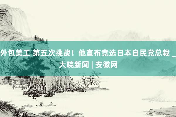 外包美工 第五次挑战！他宣布竞选日本自民党总裁 _大皖新闻 | 安徽网