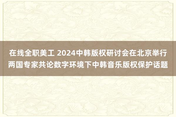 在线全职美工 2024中韩版权研讨会在北京举行两国专家共论数字环境下中韩音乐版权保护话题