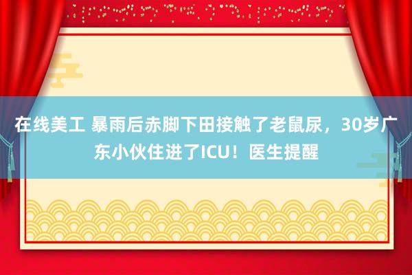 在线美工 暴雨后赤脚下田接触了老鼠尿，30岁广东小伙住进了ICU！医生提醒