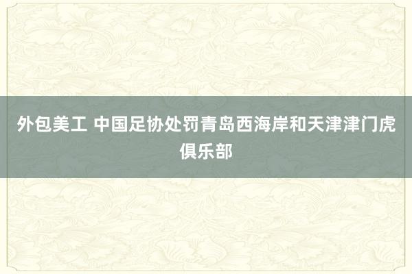 外包美工 中国足协处罚青岛西海岸和天津津门虎俱乐部